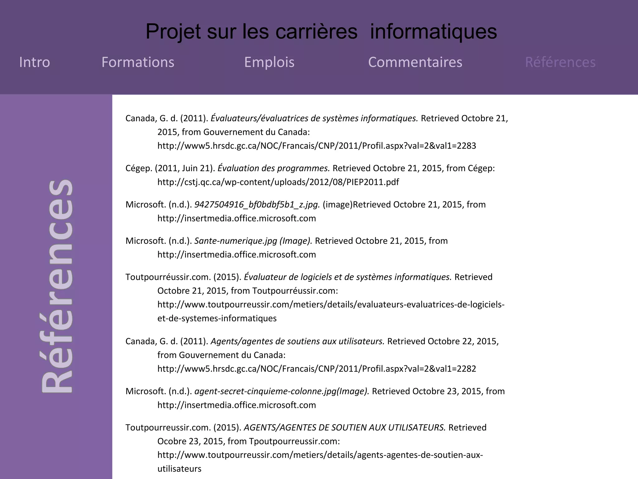 Projet sur les carrières informatiques
Intro Formations Emplois Commentaires Références
Canada, G. d. (2011). Évaluateurs/évaluatrices de systèmes informatiques. Retrieved Octobre 21,
2015, from Gouvernement du Canada:
http://www5.hrsdc.gc.ca/NOC/Francais/CNP/2011/Profil.aspx?val=2&val1=2283
Cégep. (2011, Juin 21). Évaluation des programmes. Retrieved Octobre 21, 2015, from Cégep:
http://cstj.qc.ca/wp-content/uploads/2012/08/PIEP2011.pdf
Microsoft. (n.d.). 9427504916_bf0bdbf5b1_z.jpg. (image)Retrieved Octobre 21, 2015, from
http://insertmedia.office.microsoft.com
Microsoft. (n.d.). Sante-numerique.jpg (Image). Retrieved Octobre 21, 2015, from
http://insertmedia.office.microsoft.com
Toutpourréussir.com. (2015). Évaluateur de logiciels et de systèmes informatiques. Retrieved
Octobre 21, 2015, from Toutpourréussir.com:
http://www.toutpourreussir.com/metiers/details/evaluateurs-evaluatrices-de-logiciels-
et-de-systemes-informatiques
Canada, G. d. (2011). Agents/agentes de soutiens aux utilisateurs. Retrieved Octobre 22, 2015,
from Gouvernement du Canada:
http://www5.hrsdc.gc.ca/NOC/Francais/CNP/2011/Profil.aspx?val=2&val1=2282
Microsoft. (n.d.). agent-secret-cinquieme-colonne.jpg(Image). Retrieved Octobre 23, 2015, from
http://insertmedia.office.microsoft.com
Toutpourreussir.com. (2015). AGENTS/AGENTES DE SOUTIEN AUX UTILISATEURS. Retrieved
Ocobre 23, 2015, from Tpoutpourreussir.com:
http://www.toutpourreussir.com/metiers/details/agents-agentes-de-soutien-aux-
utilisateurs
 