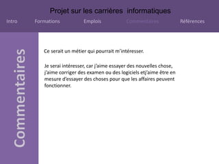 Projet sur les carrières informatiques
Intro Formations Emplois Commentaires Références
Ce serait un métier qui pourrait m’intéresser.
Je serai intéresser, car j’aime essayer des nouvelles chose,
j’aime corriger des examen ou des logiciels etj’aime être en
mesure d’essayer des choses pour que les affaires peuvent
fonctionner.
 