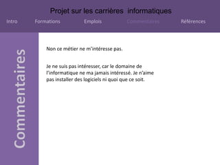 Projet sur les carrières informatiques
Intro Formations Emplois Commentaires Références
Non ce métier ne m’intéresse pas.
Je ne suis pas intéresser, car le domaine de
l’informatique ne ma jamais intéressé. Je n’aime
pas installer des logiciels ni quoi que ce soit.
 