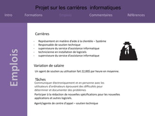 Projet sur les carrières informatiques
Intro Formations Emplois Commentaires Références
Tâches
Communiquer électroniquement et en personne avec les
utilisateurs d'ordinateurs éprouvant des difficultés pour
déterminer et documenter des problèmes
Participer à la rédaction de nouvelles spécifications pour les nouvelles
applications et autres logiciels.
Variation de salaire
Un agent de soutien au utilisation fait 22,00$ par heure en moyenne.
Carrières
Agent/agente de centre d'appel – soutien technique
- Représentent en matière d’aide à la clientèle – Système
- Responsable de soutien technique
- superviseure du service d'assistance informatique
- technicienne en installation de logiciels
- superviseure du service d'assistance informatique
 
