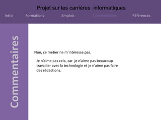 Projet sur les carrières informatiques
Intro Formations Emplois Commentaires Références
Non, ce métier ne m’intéresse pas.
Je n’aime pas cela, car je n’aime pas beaucoup
travailler avec la technologie et je n’aime pas faire
des rédactions.
 