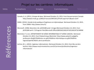 Projet sur les carrières informatiques
Intro Formations Emplois Commentaires Références
Canada, G. d. (2011). Groupe de base. Retrieved Octobre 15, 2015, from Gouvernement Canada:
http://www5.hrsdc.gc.ca/NOC/Francais/CNP/2011/Profil.aspx?val=2&val1=2147
ISIMA. (2014). Grande école publique d'Ingénieurs en Informatique. Retrieved Octobre 15, 2015,
from ISIMA: http://www.isima.fr/
Microsoft. (1998, Décembre 16). j0195384.wmf. ( Image )Retrieved Octobre 14, 2015, from
j0195384.wmf: C:Program FilesMicrosoft OfficeMEDIACAGCAT10CAGCAT10.MMW
Montréal, P. (n.d.). DÉPARTEMENT DE GÉNIE INFORMATIQUE ET GÉNIE LOGICIEL. Retrieved
Octobre 14, 2015, from Polytechnique Montréal: http://www.polymtl.ca/gigl/la-
profession-ding%C3%A9nieur-en-g%C3%A9nie-informatique-ou-g%C3%A9nie-
logiciel/aper%C3%A7u-de-la-profession
techno, M. c. (2012). Ingénieur informaticien. Retrieved Octobre 15, 2015, from Ma carrière
techno: http://www.macarrieretechno.com/fr/carrieres/professions/ingenieur-
informaticien
 