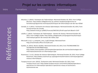 Projet sur les carrières informatiques
Intro Formations Emplois Commentaires Références
Ahuntsic, C. (2013). Techniques de l'informatique. Retrieved Octobre 20, 2015, from Collège
Ahuntsic: http://www.collegeahuntsic.qc.ca/futur-etudiant/programmes-et-
formations/programmes-techniques/techniques-de-linformatique-ate-dec-bac-420a0
Canada, G. d. (2011). Techniciens de réseaux informatiques. Retrieved Octobre 20, 2015, from
Gouvernement du Canada:
http://www5.hrsdc.gc.ca/NOC/Francais/CNP/2011/Profil.aspx?val=2&val1=2147
LaSalle, C. (2015). Techniques de l'informatique - Gestion de réseaux. Retrieved Octobre 20,
2015, from Collège LaSalle: http://www.collegelasalle.com/programmes/technique-
informatique-gestion-de-reseaux-dec-420ac.aspx
Microsoft. (n.d.). a_computer_virus_3.gif.9 (Image ) Retrieved from
http://insertmedia.office.microsoft.com
Québec, R. (2015). Revenu Québec. Retrieved Octobre 20, 2015, from TECHNICIENNE OU
TECHNICIEN EN INFORMATIQUE:
http://www.revenuquebec.ca/fr/emplois/perspectives-de-carriere/technologies-de-l-
information/technicien-en-informatique.aspx
Rosemont, C. (n.d.). Gestion de réseaux informatiques. Retrieved Octobre 20, 2015, from Collège
Rosemont: http://www.crosemont.qc.ca/programmes/formations-techniques/gestion-
reseaux-informatiques
Toutpourreussir.com. (2015). Techiniciens web. Retrieved Octobre 20, 2015, from
Toutpourreussi.com: http://www.toutpourreussir.com/metiers/details/operateurs-
operatrices-en-informatique-operateurs-operatrices-reseau-et-techniciens-
techniciennes-we
 