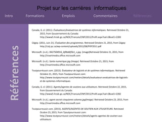Projet sur les carrières informatiques
Intro Formations Emplois Commentaires Références
Canada, G. d. (2011). Évaluateurs/évaluatrices de systèmes informatiques. Retrieved Octobre 21,
2015, from Gouvernement du Canada:
http://www5.hrsdc.gc.ca/NOC/Francais/CNP/2011/Profil.aspx?val=2&val1=2283
Cégep. (2011, Juin 21). Évaluation des programmes. Retrieved Octobre 21, 2015, from Cégep:
http://cstj.qc.ca/wp-content/uploads/2012/08/PIEP2011.pdf
Microsoft. (n.d.). 9427504916_bf0bdbf5b1_z.jpg. (image)Retrieved Octobre 21, 2015, from
http://insertmedia.office.microsoft.com
Microsoft. (n.d.). Sante-numerique.jpg (Image). Retrieved Octobre 21, 2015, from
http://insertmedia.office.microsoft.com
Toutpourréussir.com. (2015). Évaluateur de logiciels et de systèmes informatiques. Retrieved
Octobre 21, 2015, from Toutpourréussir.com:
http://www.toutpourreussir.com/metiers/details/evaluateurs-evaluatrices-de-logiciels-
et-de-systemes-informatiques
Canada, G. d. (2011). Agents/agentes de soutiens aux utilisateurs. Retrieved Octobre 22, 2015,
from Gouvernement du Canada:
http://www5.hrsdc.gc.ca/NOC/Francais/CNP/2011/Profil.aspx?val=2&val1=2282
Microsoft. (n.d.). agent-secret-cinquieme-colonne.jpg(Image). Retrieved Octobre 23, 2015, from
http://insertmedia.office.microsoft.com
Toutpourreussir.com. (2015). AGENTS/AGENTES DE SOUTIEN AUX UTILISATEURS. Retrieved
Ocobre 23, 2015, from Tpoutpourreussir.com:
http://www.toutpourreussir.com/metiers/details/agents-agentes-de-soutien-aux-
utilisateurs
 