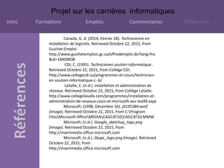 Projet sur les carrières informatiques
Intro Formations Emplois Commentaires Références
Canada, G. d. (2014, Février 28). Technicienne en
Installation de logiciels. Retrieved Octobre 22, 2015, from
Guichet-Emploi:
http://www.guichetemplois.gc.ca/offredemploi.do?lang=fra
&id=18409838
CDI, C. (1995). Technicienen soutien informatique .
Retrieved Octobre 22, 2015, from Collège CDI:
http://www.collegecdi.ca/programmes-et-cours/technicien-
en-soutien-informatique-c.-b/
LaSalle, C. (n.d.). installation et administration de
réseaux. Retrieved Octobre 22, 2015, from Collège LaSalle:
http://www.collegelasalle.com/programmes/installation-et-
administration-de-reseaux-cisco-et-microsoft-aec-lea99.aspx
Microsoft. (1998, Décembre 16). j0195384.wmf
(Image). Retrieved Octobre 22, 2015, from C:Program
FilesMicrosoft OfficeMEDIACAGCAT10CAGCAT10.MMW
Microsoft. (n.d.). Google_sketchup_logo.png
(Image). Retrieved Octobre 22, 2015, from
http://insertmedia.office.microsoft.com
Microsoft. (n.d.). Skype_logo.png (Image). Retrieved
Octobre 22, 2015, from
http://insertmedia.office.microsoft.com
 