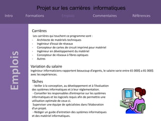 Projet sur les carrières informatiques
Intro Formations Emplois Commentaires Références
Carrières
Les carrières qui touchent ce programme sont :
- Architecte de matériels techniques
- Ingénieur d’essai de réseaux
- Concepteur de cartes de circuit imprimé pour matériel
- Ingénieur en développement du matériel
- Concepteur de réseaux à fibres optiques
- Autres
Variation du salaire
Ingénieur informaticiens rapportent beaucoup d’argents, le salaire varie entre 65 000$ a 81 000$
avec les expériences.
Tâches
- Veiller à la conception, au développement et à l’évaluation
des systèmes informatiques et à leur réglementation.
- Conseiller les responsables d’entreprise sur les systèmes
informatiques et les logiciels requis afin de permettre une
utilisation optimale de ceux-ci.
Superviser une équipe de spécialistes dans l’élaboration
d’un projet.
- Rédiger un guide d’entretien des systèmes informatiques
et des matériel informatiques.
 