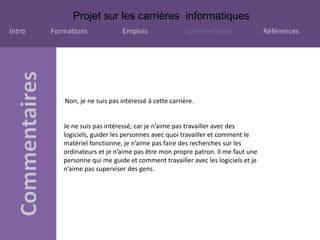 Projet sur les carrières informatiques
Intro Formations Emplois Commentaires Références
Non, je ne suis pas intéressé à cette carrière.
Je ne suis pas intéressé, car je n’aime pas travailler avec des
logiciels, guider les personnes avec quoi travailler et comment le
matériel fonctionne, je n’aime pas faire des recherches sur les
ordinateurs et je n’aime pas être mon propre patron. Il me faut une
personne qui me guide et comment travailler avec les logiciels et je
n’aime pas superviser des gens.
 