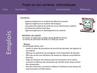 Projet sur les carrières informatiques
Intro Formations Emplois Commentaires Références
Carrières
- ingénieur/ingénieure en matériel de télécommunication
- ingénieur/ingénieure en matériel informatique
- concepteur/conceptrice de cartes de circuit imprimé pour matériel
- architecte de matériel technique
- ingénieur/ingénieure en développement du matériel
Variation du salaire
En moyen, le salaire de ce métier est de 28,00$ de l’heure.
Le revenu de 2014 était 36 654$ à 57 583$ par année
Tâches
Les principales tâches sont:
- mettre en place des procédures de sécurité des données, des logiciels et
du matériel.
- effectuer les opérations de sauvegarde et de restauration de données.
- Offrir des servies aux utilisateurs de réseaux en réponse aux problèmes
éprouvés.
- forger et entretenir des relations avec les fournisseurs et les clients
- concevoir et effectuer des simulations de contrôle et des essais au banc
des composantes.
- faire des recherches, concevoir et élaborer l'architecture des réseaux de
communication et d'information.
 