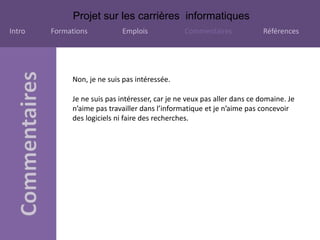 Projet sur les carrières informatiques
Intro Formations Emplois Commentaires Références
Non, je ne suis pas intéressée.
Je ne suis pas intéresser, car je ne veux pas aller dans ce domaine. Je
n’aime pas travailler dans l’informatique et je n’aime pas concevoir
des logiciels ni faire des recherches.
 