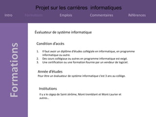 Projet sur les carrières informatiques
Intro Formations Emplois Commentaires Références
Condition d’accès
Évaluateur de système informatique
1. Il faut avoir un diplôme d’études collégiale en informatique, en programme
informatique ou autre.
2. Des cours collégiaux ou autres en programme informatique est exigé.
3. Une certification ou une formation fournie par un vendeur de logiciel.
Année d’études
Pour être un évaluateur de système informatique c’est 3 ans au collège.
Institutions
Il y a le cégep de Saint-Jérôme, Mont tremblant et Mont-Laurier et
autres…
 