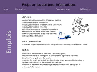 Projet sur les carrières informatiques
Intro Formations Emplois Commentaires Références
Tâches
•élaborer et documenter les scénarios d'essai de logiciels;
•installer le matériel et les logiciels et configurer les logiciels de systèmes
d'exploitation en prévision des essais.
•exécuter des essais sur les logiciels d'application et les systèmes d'information et
de télécommunication et documenter leurs résultats.
•élaborer et mettre en œuvre des règles et procédures d'essai de logiciels et
systèmes d'information.
Variation de salaire
Le salait en moyenne pour évaluateur de système informatique est 24,00$ par l’heure.
Carrières
coordonnateur/coordonnatrice d'essais de logiciels
essayeur/essayeuse d'applications
essayeur/essayeuse de réception par les utilisateurs
essayeur/essayeuse de systèmes
technicien/technicienne en essai d'applications
technicien/technicienne en essai de logiciels
technicien/technicienne en essai de systèmes
testeur/testeuse de logiciels
 