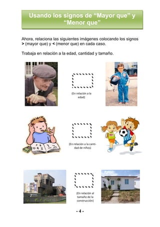 - 4 -
Ahora, relaciona las siguientes imágenes colocando los signos
> (mayor que) y < (menor que) en cada caso.
Trabaja en relación a la edad, cantidad y tamaño.
(En relación a la
edad)
(En relación a la canti-
dad de niños)
(En relación al
tamaño de la
construcción)
Usando los signos de “Mayor que” y
“Menor que”
 