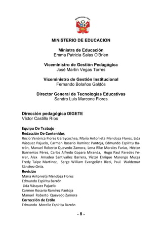 - 8 -
MINISTERIO DE EDUCACION
Ministra de Educación
Emma Patricia Salas O'Brien
Viceministro de Gestión Pedagógica
José Martín Vegas Torres
Viceministro de Gestión Institucional
Fernando Bolaños Galdós
Director General de Tecnologías Educativas
Sandro Luis Marcone Flores
Dirección pedagógica DIGETE
Víctor Castillo Ríos
Equipo De Trabajo
Redacción De Contenidos
Rocío Verónica Flores Garaycochea, María Antonieta Mendoza Flores, Lida
Vásquez Pajuelo, Carmen Rosario Ramírez Pantoja, Edmundo Espíritu Ba-
rrón, Manuel Roberto Quevedo Zamora, Lena Rlke Morales Farías, Héctor
Barrientos Pérez, Carlos Alfredo Copara Miranda, Hugo Paul Paredes Fe-
rrer, Alex Amadeo Santivañez Barrera, Víctor Enrique Marengo Murga
Fredy Taipe Martínez, Serge William Evangelista Ricci, Paul Waldemar
Sánchez Ortiz.
Revisión
María Antonieta Mendoza Flores
Edmundo Espíritu Barrón
Lida Vásquez Pajuelo
Carmen Rosario Ramírez Pantoja
Manuel Roberto Quevedo Zamora
Corrección de Estilo
Edmundo Morello Espíritu Barrón
 