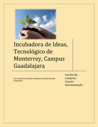 Incubadora de Ideas,
Tecnológico de
Monterrey, Campus
Guadalajara
                                                  Carrito de
                                                  compras-
JOEL ERNESTO GUTIÉRREZ HERNÁNDEZ ADMINISTRACIÓN
                                                  Cuenta
FINANCIERA

                                                  Automatizada.
 