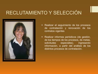 RECLUTAMIENTO Y SELECCIÓN
 Realizar el seguimiento de los procesos
de contratación y renovación de los
contratos vigentes
 Realizar informes periódicos (de gestión,
de los tiempos de los procesos, de metas,
solicitudes especiales), ingresando
información, a partir del análisis de los
distintos procesos de contratación.
 