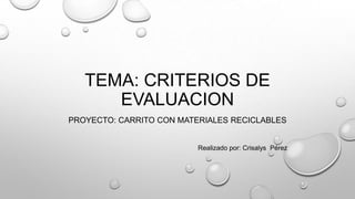 TEMA: CRITERIOS DE
EVALUACION
PROYECTO: CARRITO CON MATERIALES RECICLABLES

Realizado por: Crisalys Pérez

 