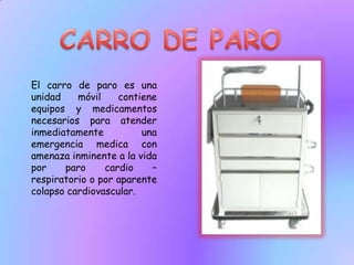 CARRO DE PAROEl carro de paro es una unidad móvil contiene equipos y medicamentos necesarios para atender inmediatamente una emergencia medica con amenaza inminente a la vida por paro cardio – respiratorio o por aparente colapso cardiovascular.