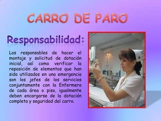 CARRO DE PAROResponsabilidad:Los responsables de hacer el montaje y solicitud de dotación inicial, así como verificar la reposición de elementos que han sido utilizados en una emergencia son los jefes de los servicios conjuntamente con la Enfermera de cada área o piso, igualmente deben encargarse de la dotación completa y seguridad del carro.