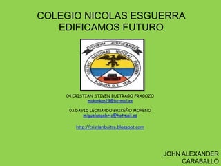 COLEGIO NICOLAS ESGUERRA
   EDIFICAMOS FUTURO




    04.CRISTIAN STIVEN BUITRAGO FRAGOZO
             makankan29@hotmail.es

     03.DAVID LEONARDO BRICEÑO MORENO
          miguelangebric@hotmail.es

       http://cristianbuitra.blogspot.com




                                            JOHN ALEXANDER
                                                 CARABALLO
 