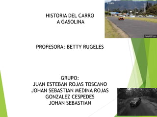 HISTORIA DEL CARRO
A GASOLINA
PROFESORA: BETTY RUGELES
GRUPO:
JUAN ESTEBAN ROJAS TOSCANO
JOHAN SEBASTIAN MEDINA ROJAS
GONZALEZ CESPEDES
JOHAN SEBASTIAN
 
