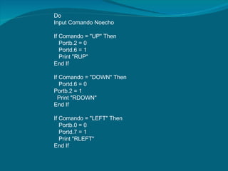 Do Input Comando Noecho   If Comando = "UP" Then Portb.2 = 0 Portd.6 = 1 Print "RUP" End If   If Comando = "DOWN" Then Portd.6 = 0 Portb.2 = 1 Print "RDOWN" End If   If Comando = "LEFT" Then Portb.0 = 0 Portd.7 = 1 Print "RLEFT" End If   