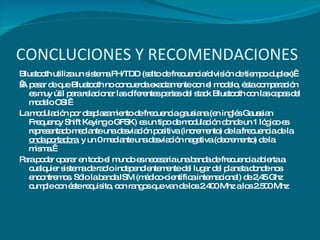 CONCLUCIONES Y RECOMENDACIONES Bluetooth utiliza un sistema FH/TDD (salto de frecuencia/división de tiempo duplex)    A pesar de que Bluetooth no concuerda exactamente con el modelo, ésta comparación es muy útil para relacionar las diferentes partes del stack Bluetooth con las capas del modelo OSI  La modulación por desplazamiento de frecuencia gausiana (en inglés Gaussian Frequency Shift Keying o GFSK) es un tipo de modulación donde un 1 lógico es representado mediante una desviación positiva (incremento) de la frecuencia de la  onda portadora , y un 0 mediante una desviación negativa (decremento) de la misma.  Para poder operar en todo el mundo es necesaria una banda de frecuencia abierta a cualquier sistema de radio independientemente del lugar del planeta donde nos encontremos. Sólo la banda ISM (médico-científica internacional) de 2,45 Ghz cumple con éste requisito, con rangos que van de los 2.400 Mhz a los 2.500 Mhz     
