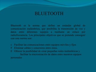 Bluetooth es la norma que define un estándar global de comunicación inalámbrica, que posibilita la transmisión de voz y datos entre diferentes equipos a mediante un enlace por radiofrecuencia. Los principales objetivos que se pretende conseguir con esta norma son:    Facilitar las comunicaciones entre equipos móviles y fijos   Eliminar cables y conectores entre éstos.    Ofrecer la posibilidad de crear pequeñas redes inalámbricas y  facilitar la sincronización de datos entre nuestros equipos personales   BLUETOOTH 