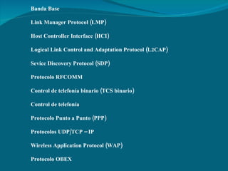 Banda Base  Link Manager Protocol (LMP)   Host Controller Interface (HCI)   Logical Link Control and Adaptation Protocol (L2CAP) Sevice Discovery Protocol (SDP)   Protocolo RFCOMM   Control de telefonía binario (TCS binario)  Control de telefonía   Protocolo Punto a Punto (PPP)   Protocolos UDP/TCP – IP  Wireless Application Protocol (WAP) Protocolo OBEX  