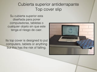 Cubierta superior antiderrapante
                   Top cover slip
   Su cubierta superior esta
     diseñada para poner
  computadoras, tabletas o
 cualquier objeto sin que este
   tenga el riesgo de caer.


Its top cover is designed to put
 computers, tablets or anything
  but this has the risk of falling.
 