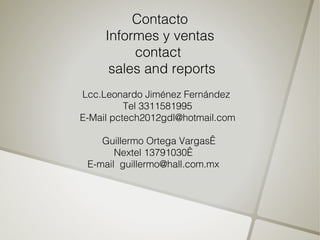 Contacto
     Informes y ventas
          contact
      sales and reports
Lcc.Leonardo Jiménez Fernández
          Tel 3311581995
E-Mail pctech2012gdl@hotmail.com

    Guillermo Ortega Vargas 
       Nextel 13791030 
 E-mail guillermo@hall.com.mx
 