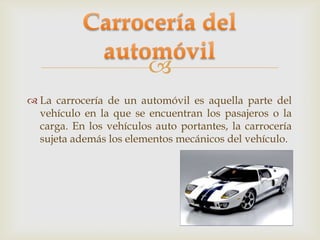 
 La carrocería de un automóvil es aquella parte del
  vehículo en la que se encuentran los pasajeros o la
  carga. En los vehículos auto portantes, la carrocería
  sujeta además los elementos mecánicos del vehículo.
 