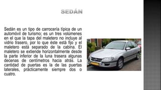 Sedán es un tipo de carrocería típica de un
automóvil de turismo; es un tres volúmenes
en el que la tapa del maletero no incluye al
vidrio trasero, por lo que éste está fijo y el
maletero está separado de la cabina. El
maletero se extiende horizontalmente desde
la parte inferior de la luna trasera algunas
decenas de centímetros hacia atrás. La
cantidad de puertas es la de las puertas
laterales, prácticamente siempre dos o
cuatro.
 