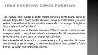 Tres puertas, cinco puertas El portón trasero (tercera o quinta puerta, según el
vehículo tenga dos o cuatro puertas laterales), incluye al cristal trasero y se abre
vertical o casi verticalmente para permitir el acceso a la zona de carga. En inglés se
llama a este vehículo "hatchback".
En países anglófonos se diferencia además el "liftback", que es un automóvil con
una quinta puerta no vertical, sino inclinada suavemente. También, en países latinos
se les denomina sedán a pesar de no tener tres volúmenes.
Los automóviles todoterrenos, los monovolúmenes y las furgonetas también tienen
normalmente un portón trasero; no obstante, los términos "tres puertas" y "cinco
puertas" se suelen reservar para los turismos.
 