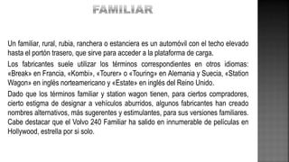 Un familiar, rural, rubia, ranchera o estanciera es un automóvil con el techo elevado
hasta el portón trasero, que sirve para acceder a la plataforma de carga.
Los fabricantes suele utilizar los términos correspondientes en otros idiomas:
«Break» en Francia, «Kombi», «Tourer» o «Touring» en Alemania y Suecia, «Station
Wagon» en inglés norteamericano y «Estate» en inglés del Reino Unido.
Dado que los términos familiar y station wagon tienen, para ciertos compradores,
cierto estigma de designar a vehículos aburridos, algunos fabricantes han creado
nombres alternativos, más sugerentes y estimulantes, para sus versiones familiares.
Cabe destacar que el Volvo 240 Familiar ha salido en innumerable de películas en
Hollywood, estrella por si solo.
 