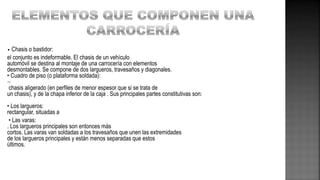 • Chasis o bastidor:
el conjunto es indeformable. El chasis de un vehículo
automóvil se destina al montaje de una carrocería con elementos
desmontables. Se compone de dos largueros, travesaños y diagonales.
• Cuadro de piso (o plataforma soldada):

chasis aligerado (en perfiles de menor espesor que si se trata de
un chasis), y de la chapa inferior de la caja . Sus principales partes constitutivas son:
• Los largueros:
rectangular, situadas a
• Las varas:
. Los largueros principales son entonces más
cortos. Las varas van soldadas a los travesaños que unen las extremidades
de los largueros principales y están menos separadas que estos
últimos.
 