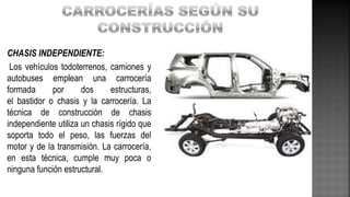 CHASIS INDEPENDIENTE:
Los vehículos todoterrenos, camiones y
autobuses emplean una carrocería
formada por dos estructuras,
el bastidor o chasis y la carrocería. La
técnica de construcción de chasis
independiente utiliza un chasis rígido que
soporta todo el peso, las fuerzas del
motor y de la transmisión. La carrocería,
en esta técnica, cumple muy poca o
ninguna función estructural.
 