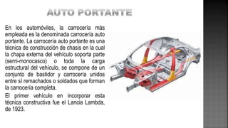 En los automóviles, la carrocería más
empleada es la denominada carrocería auto
portante. La carrocería auto portante es una
técnica de construcción de chasis en la cual
la chapa externa del vehículo soporta parte
(semi-monocasco) o toda la carga
estructural del vehículo, se compone de un
conjunto de bastidor y carrocería unidos
entre sí remachados o soldados que forman
la carrocería completa.
El primer vehículo en incorporar esta
técnica constructiva fue el Lancia Lambda,
de 1923.
 