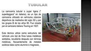 La carrocería tubular o super ligera ("
superleggera" en italiano), es un tipo de
carrocería utilizado en vehículos clásicos
deportivos de mediados del siglo XX y por
los grupos B de los años 80. Fue creada
por el carrocero italiano Touring en 1937.
Esta técnica utiliza como estructura del
vehículo una red de finos tubos metálicos
soldados, recubierta después con láminas
metálicas, frecuentemente de metales
exóticos tales como aluminio o magnesio.
 