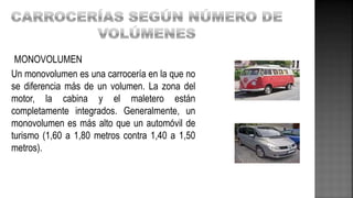 MONOVOLUMEN
Un monovolumen es una carrocería en la que no
se diferencia más de un volumen. La zona del
motor, la cabina y el maletero están
completamente integrados. Generalmente, un
monovolumen es más alto que un automóvil de
turismo (1,60 a 1,80 metros contra 1,40 a 1,50
metros).
 