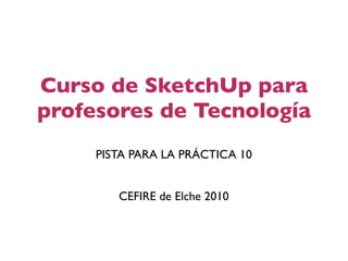 Curso de SketchUp para
profesores de Tecnología
     PISTA PARA LA PRÁCTICA 10


        CEFIRE de Elche 2010
 