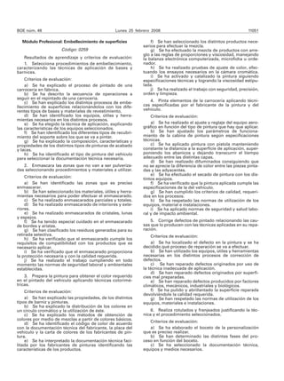 BOE núm. 48                                       Lunes 25 febrero 2008                                              11051

  Módulo Profesional: Embellecimiento de superficies               f) Se han seleccionado los distintos productos nece-
                                                               sarios para efectuar la mezcla.
                      Código: 0259                                 g) Se ha efectuado la mezcla de productos con arre-
                                                               glo a las reglas de proporciones y viscosidad, manejando
   Resultados de aprendizaje y criterios de evaluación:        la balanza electrónica computerizada, microficha u orde-
   1. Selecciona procedimientos de embellecimiento,            nador.
caracterizando las técnicas de aplicación de bases y               h) Se ha realizado pruebas de ajuste de color, efec-
barnices.                                                      tuando los ensayos necesarios en la cámara cromática.
                                                                   i) Se ha activado y catalizado la pintura siguiendo
    Criterios de evaluación:                                   especificaciones técnicas y logrando la viscosidad estipu-
    a) Se ha explicado el proceso de pintado de una            lada.
carrocería en fábrica.                                             j) Se ha realizado el trabajo con seguridad, precisión,
    b) Se ha descrito la secuencia de operaciones a            orden y limpieza.
seguir en el repintado de una carrocería.
    c) Se han explicado los distintos procesos de embe-           4. Pinta elementos de la carrocería aplicando técni-
llecimiento de superficies relacionándolos con los dife-       cas especificadas por el fabricante de la pintura y del
rentes tipos de bases y materiales de revestimiento.           vehículo.
    d) Se han identificado los equipos, útiles y herra-            Criterios de evaluación:
mientas necesarios en los distintos procesos.
    e) Se ha elegido la técnica de aplicación, explicando          a) Se ha realizado el ajuste y reglaje del equipo aero-
las características de los equipos seleccionados.              gráfico en función del tipo de pintura que hay que aplicar.
    f) Se han identificado los diferentes tipos de recubri-        b) Se han ajustado los parámetros de funciona-
miento del soporte sobre los que se va a pintar.               miento de la cabina de pintura según especificaciones
    g) Se ha explicado la composición, características y       técnicas.
propiedades de los distintos tipos de pinturas de acabado          c) Se ha aplicado pintura con pistola manteniendo
y lacas.                                                       constante la distancia a la superficie de aplicación, super-
    h) Se ha identificado el tipo de pintura del vehículo      poniendo los abanicos y dejando transcurrir el tiempo
para seleccionar la documentación técnica necesaria.           adecuado entre las distintas capas.
                                                                   d) Se han realizado difuminados consiguiendo que
   2. Enmascara las zonas que no van a ser pulveriza-          no se aprecie la diferencia de color entre las piezas pinta-
das seleccionando procedimientos y materiales a utilizar.      das y las adyacentes.
                                                                   e) Se ha efectuado el secado de pintura con los dis-
    Criterios de evaluación:                                   tintos equipos.
    a) Se han identificado las zonas que es preciso                f) Se ha verificado que la pintura aplicada cumple las
enmascarar.                                                    especificaciones de la del vehículo.
    b) Se han seleccionado los materiales, útiles y herra-         g) Se han cumplido los criterios de calidad, requeri-
mientas necesarios para poder efectuar el enmascarado.         dos en los procesos.
    c) Se ha realizado enmascarados parciales y totales.           h) Se ha respetado las normas de utilización de los
    d) Se ha realizado enmascarado de interiores y exte-       equipos, material e instalaciones.
riores.                                                            i) Se ha aplicado normas de seguridad y salud labo-
    e) Se ha realizado enmascarados de cristales, lunas        ral y de impacto ambiental.
y espejos.
    f) Se ha tenido especial cuidado en el enmascarado             5. Corrige defectos de pintado relacionando las cau-
de bordes y aristas.                                           sas que lo producen con las técnicas aplicadas en su repa-
    g) Se han clasificado los residuos generados para su       ración.
retirada selectiva.                                                Criterios de evaluación:
    h) Se ha verificado que el enmascarado cumple los
requisitos de compatibilidad con los productos que es              a) Se ha localizado el defecto en la pintura y se ha
necesario aplicar.                                             decidido qué proceso de reparación se va a efectuar.
    i) Se ha verificado que el enmascarado proporciona             b) Se han utilizado los equipos, útiles y herramientas
la protección necesaria y con la calidad requerida.            necesarias en los distintos procesos de corrección de
    j) Se ha realizado el trabajo cumpliendo en todo           defectos.
momento las normas de seguridad laboral y ambientales              c) Se han reparado defectos originados por uso de
establecidas.                                                  la técnica inadecuada de aplicación.
                                                                   d) Se han reparado defectos originados por superfi-
    3. Prepara la pintura para obtener el color requerido      cies mal preparadas.
en el pintado del vehículo aplicando técnicas colorimé-            e) Se han reparado defectos producidos por factores
tricas.                                                        climáticos, mecánicos, industriales y biológicos.
    Criterios de evaluación:                                       f) Se ha pulido y abrillantado la superficie reparada
                                                               devolviéndole la calidad requerida.
    a) Se han explicado las propiedades, de los distintos          g) Se han respetado las normas de utilización de los
tipos de barniz y pinturas.                                    equipos, materiales e instalaciones.
    b) Se ha explicado la distribución de los colores en
un círculo cromático y la utilización de éste.                     6. Realiza rotulados y franjeados justificando la téc-
    c) Se ha explicado los métodos de obtención de             nica y el procedimiento seleccionados.
colores por medio de mezclas a partir de colores básicos.
    d) Se ha identificado el código de color de acuerdo           Criterios de evaluación:
con la documentación técnica del fabricante, la placa del         a) Se ha elaborado el boceto de la personalización
vehículo y la carta de colores de los fabricantes de pin-      que es preciso realizar.
tura.                                                             b) Se han determinado las distintas fases del pro-
    e) Se ha interpretado la documentación técnica faci-       ceso en función del boceto.
litada por los fabricantes de pinturas identificando las          c) Se ha seleccionado la documentación técnica,
características de los productos.                              equipos y medios necesarios.
 