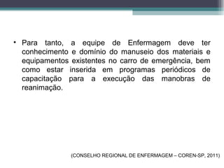 • Para tanto, a equipe de Enfermagem deve ter
conhecimento e domínio do manuseio dos materiais e
equipamentos existentes no carro de emergência, bem
como estar inserida em programas periódicos de
capacitação para a execução das manobras de
reanimação.
(CONSELHO REGIONAL DE ENFERMAGEM – COREN-SP, 2011)
 
