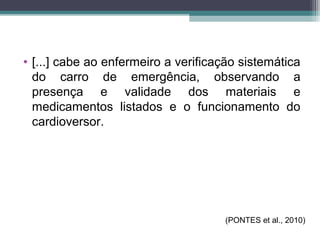 • [...] cabe ao enfermeiro a verificação sistemática
do carro de emergência, observando a
presença e validade dos materiais e
medicamentos listados e o funcionamento do
cardioversor.
(PONTES et al., 2010)
 