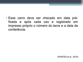 • Esse carro deve ser checado em data pré-
fixada e após cada uso e registrado em
impresso próprio o número do lacre e a data da
conferência.
(PONTES et al., 2010)
 