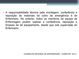 • A responsabilidade técnica pela montagem, conferência e
reposição de materiais do carro de emergência é do
Enfermeiro. No entanto, todos os membros da equipe de
Enfermagem podem realizar a conferência, reposição e
limpeza de tal equipamento, desde que sob supervisão do
Enfermeiro.
(CONSELHO REGIONAL DE ENFERMAGEM – COREN-SP, 2011)
 