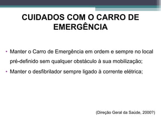 CUIDADOS COM O CARRO DE
EMERGÊNCIA
• Manter o Carro de Emergência em ordem e sempre no local
pré definido sem qualquer obstáculo à sua mobilização;‐
• Manter o desfibrilador sempre ligado à corrente elétrica;
(Direção Geral da Saúde, 2000?)
 