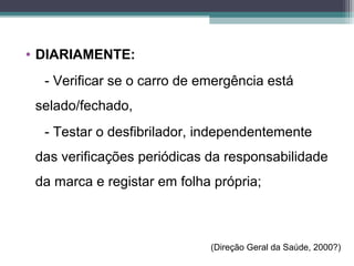 • DIARIAMENTE:
- Verificar se o carro de emergência está
selado/fechado,
- Testar o desfibrilador, independentemente
das verificações periódicas da responsabilidade
da marca e registar em folha própria;
(Direção Geral da Saúde, 2000?)
 