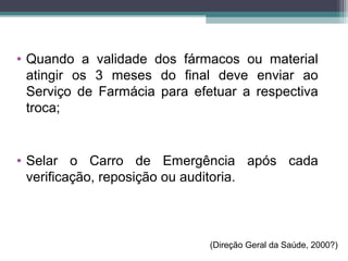 • Quando a validade dos fármacos ou material
atingir os 3 meses do final deve enviar ao
Serviço de Farmácia para efetuar a respectiva
troca;
• Selar o Carro de Emergência após cada
verificação, reposição ou auditoria.
(Direção Geral da Saúde, 2000?)
 