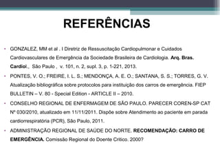 REFERÊNCIAS
• GONZALEZ, MM et al . I Diretriz de Ressuscitação Cardiopulmonar e Cuidados
Cardiovasculares de Emergência da Sociedade Brasileira de Cardiologia. Arq. Bras.
Cardiol., São Paulo , v. 101, n. 2, supl. 3, p. 1-221, 2013.
• PONTES, V. O.; FREIRE, I. L. S.; MENDONÇA, A. E. O.; SANTANA, S. S.; TORRES, G. V.
Atualização bibliográfica sobre protocolos para instituição dos carros de emergência. FIEP
BULLETIN – V. 80 - Special Edition - ARTICLE II – 2010.
• CONSELHO REGIONAL DE ENFERMAGEM DE SÃO PAULO. PARECER COREN-SP CAT
Nº 030/2010, atualizado em 11/11/2011. Dispõe sobre Atendimento ao paciente em parada
cardiorrespiratória (PCR), São Paulo, 2011.
• ADMINISTRAÇÃO REGIONAL DE SAÚDE DO NORTE. RECOMENDAÇÃO: CARRO DE
EMERGÊNCIA. Comissão Regional do Doente Critico. 2000?
 
