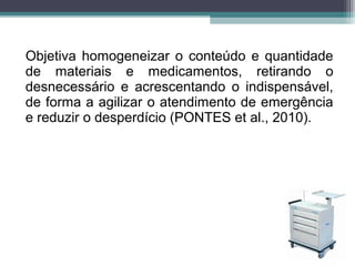 Objetiva homogeneizar o conteúdo e quantidade
de materiais e medicamentos, retirando o
desnecessário e acrescentando o indispensável,
de forma a agilizar o atendimento de emergência
e reduzir o desperdício (PONTES et al., 2010).
 